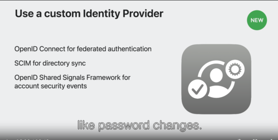 Use a custom identity Provider by supporting 
OpenID Connect for federated login, 
SCIM for Directory Sync, and 
OpenID Shared Signal Framework for account security events like password changes.